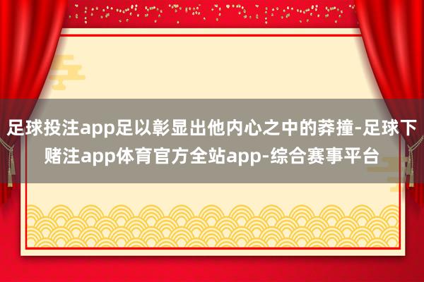 足球投注app足以彰显出他内心之中的莽撞-足球下赌注app体育官方全站app-综合赛事平台