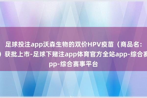 足球投注app沃森生物的双价HPV疫苗（商品名：沃泽惠）获批上市-足球下赌注app体育官方全站app-综合赛事平台