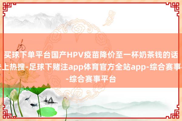 买球下单平台国产HPV疫苗降价至一杯奶茶钱的话题登上热搜-足球下赌注app体育官方全站app-综合赛事平台