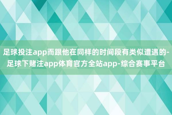 足球投注app而跟他在同样的时间段有类似遭遇的-足球下赌注app体育官方全站app-综合赛事平台