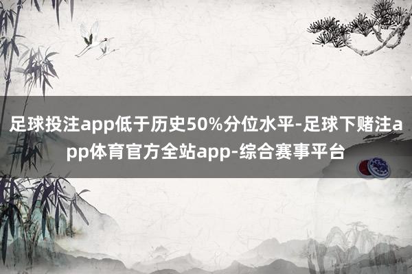 足球投注app低于历史50%分位水平-足球下赌注app体育官方全站app-综合赛事平台