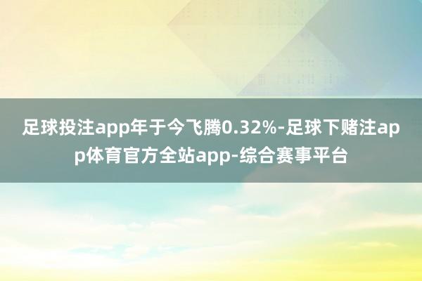 足球投注app年于今飞腾0.32%-足球下赌注app体育官方全站app-综合赛事平台