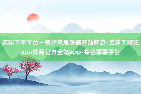 买球下单平台一朝好意思联储开动降息-足球下赌注app体育官方全站app-综合赛事平台