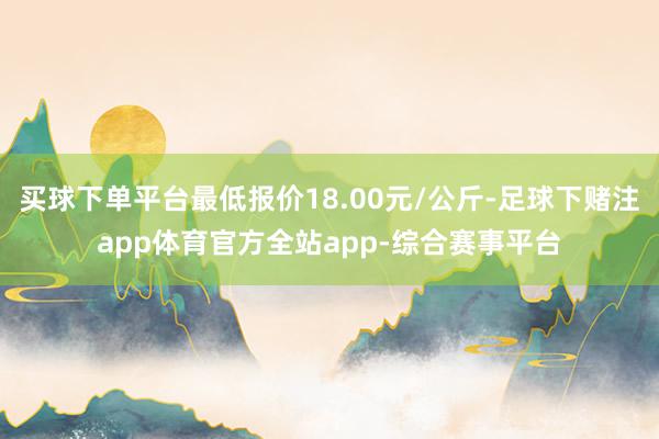 买球下单平台最低报价18.00元/公斤-足球下赌注app体育官方全站app-综合赛事平台