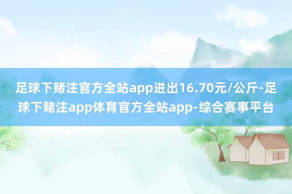 足球下赌注官方全站app进出16.70元/公斤-足球下赌注app体育官方全站app-综合赛事平台