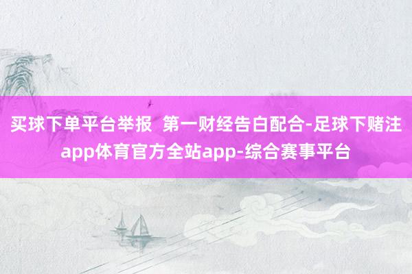 买球下单平台举报  第一财经告白配合-足球下赌注app体育官方全站app-综合赛事平台