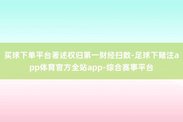 买球下单平台著述权归第一财经扫数-足球下赌注app体育官方全站app-综合赛事平台