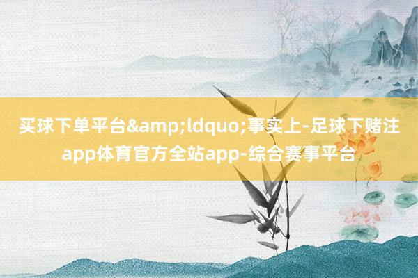 买球下单平台&ldquo;事实上-足球下赌注app体育官方全站app-综合赛事平台