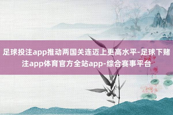 足球投注app推动两国关连迈上更高水平-足球下赌注app体育官方全站app-综合赛事平台