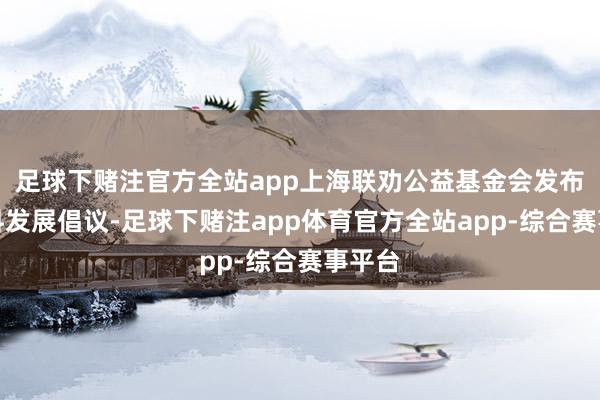 足球下赌注官方全站app上海联劝公益基金会发布高质料发展倡议-足球下赌注app体育官方全站app-综合赛事平台