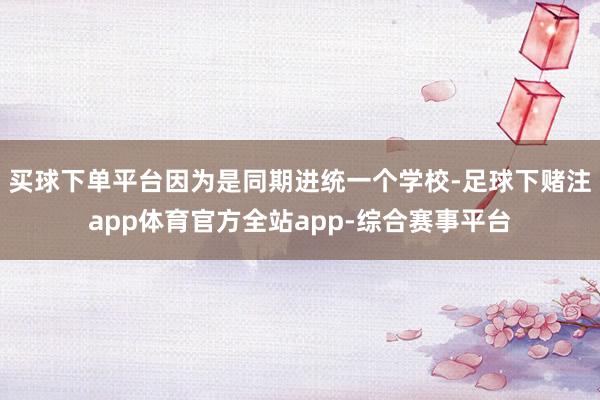 买球下单平台因为是同期进统一个学校-足球下赌注app体育官方全站app-综合赛事平台