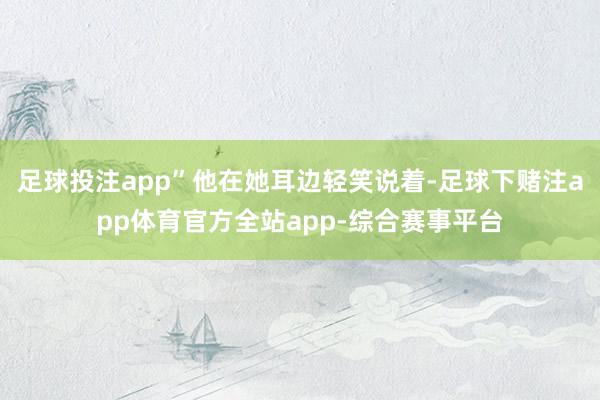 足球投注app”他在她耳边轻笑说着-足球下赌注app体育官方全站app-综合赛事平台