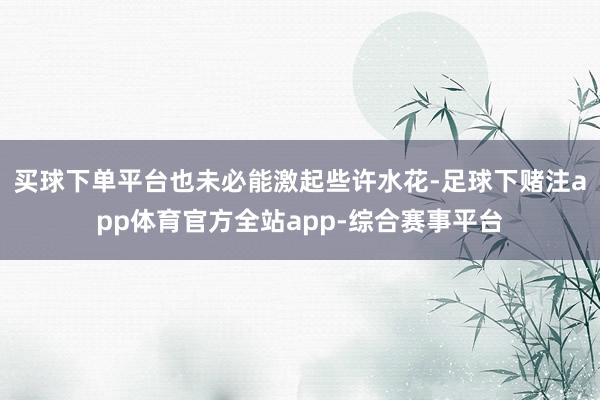 买球下单平台也未必能激起些许水花-足球下赌注app体育官方全站app-综合赛事平台