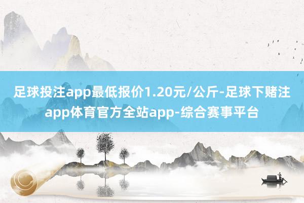 足球投注app最低报价1.20元/公斤-足球下赌注app体育官方全站app-综合赛事平台