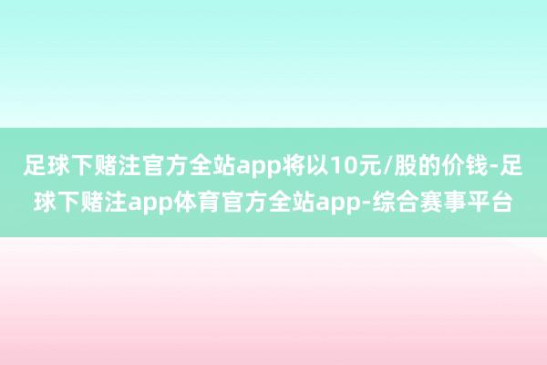 足球下赌注官方全站app将以10元/股的价钱-足球下赌注app体育官方全站app-综合赛事平台