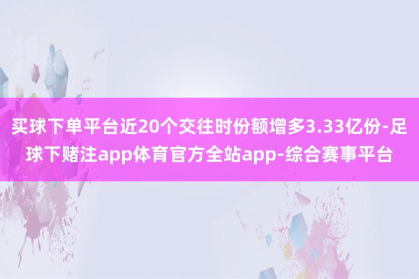 买球下单平台近20个交往时份额增多3.33亿份-足球下赌注app体育官方全站app-综合赛事平台