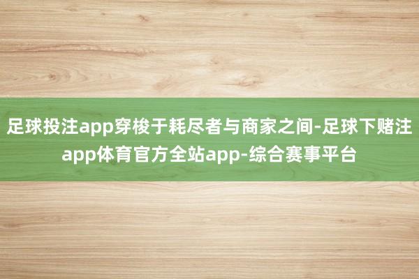 足球投注app穿梭于耗尽者与商家之间-足球下赌注app体育官方全站app-综合赛事平台