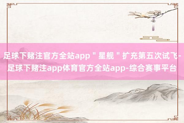 足球下赌注官方全站app＂星舰＂扩充第五次试飞-足球下赌注app体育官方全站app-综合赛事平台