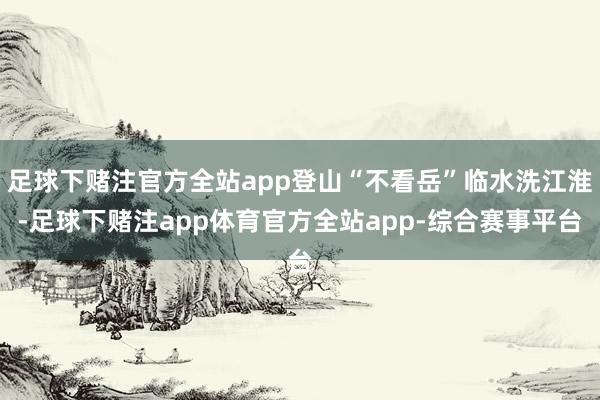 足球下赌注官方全站app登山“不看岳”临水洗江淮-足球下赌注app体育官方全站app-综合赛事平台