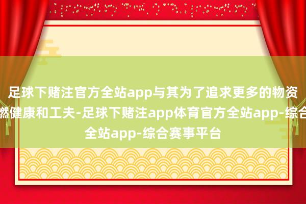 足球下赌注官方全站app与其为了追求更多的物资财富而点燃健康和工夫-足球下赌注app体育官方全站app-综合赛事平台