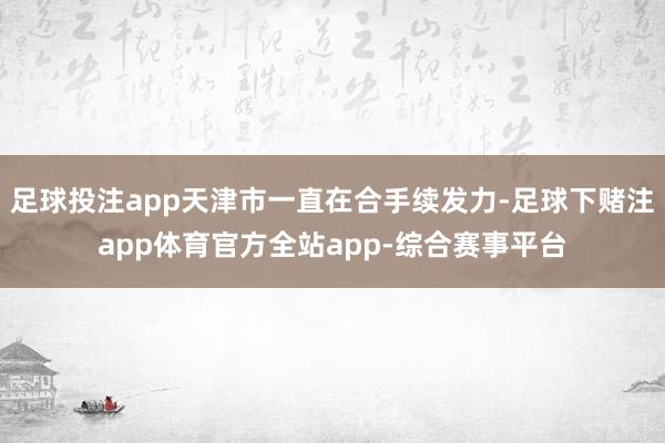 足球投注app天津市一直在合手续发力-足球下赌注app体育官方全站app-综合赛事平台