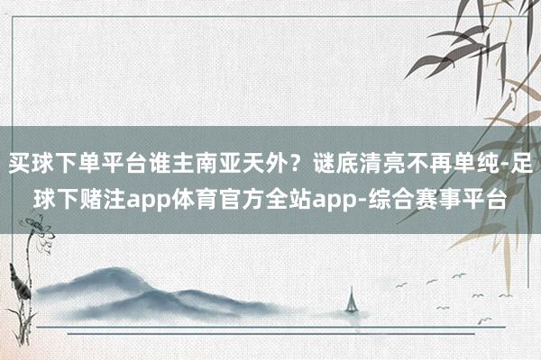 买球下单平台谁主南亚天外？谜底清亮不再单纯-足球下赌注app体育官方全站app-综合赛事平台