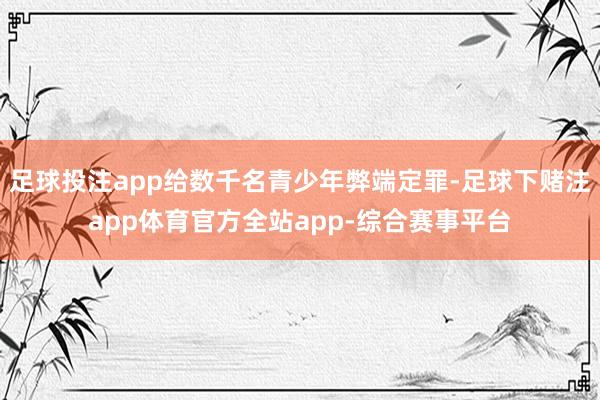 足球投注app给数千名青少年弊端定罪-足球下赌注app体育官方全站app-综合赛事平台