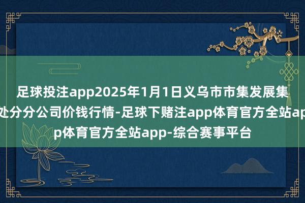 足球投注app2025年1月1日义乌市市集发展集团有限公司农批处分分公司价钱行情-足球下赌注app体育官方全站app-综合赛事平台