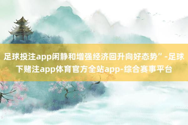 足球投注app闲静和增强经济回升向好态势”-足球下赌注app体育官方全站app-综合赛事平台