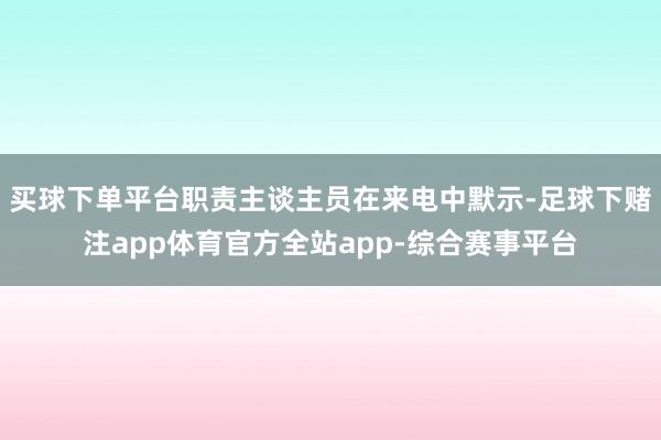 买球下单平台职责主谈主员在来电中默示-足球下赌注app体育官方全站app-综合赛事平台