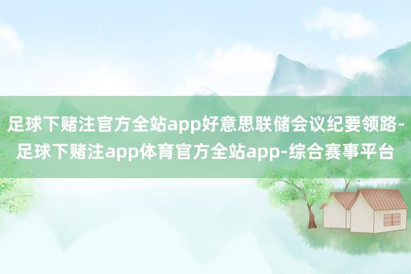 足球下赌注官方全站app好意思联储会议纪要领路-足球下赌注app体育官方全站app-综合赛事平台