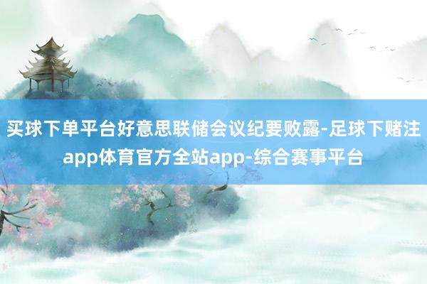 买球下单平台好意思联储会议纪要败露-足球下赌注app体育官方全站app-综合赛事平台