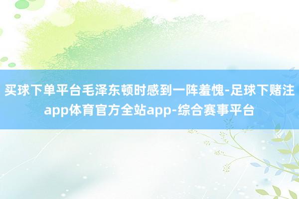 买球下单平台毛泽东顿时感到一阵羞愧-足球下赌注app体育官方全站app-综合赛事平台