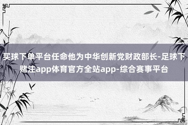 买球下单平台任命他为中华创新党财政部长-足球下赌注app体育官方全站app-综合赛事平台