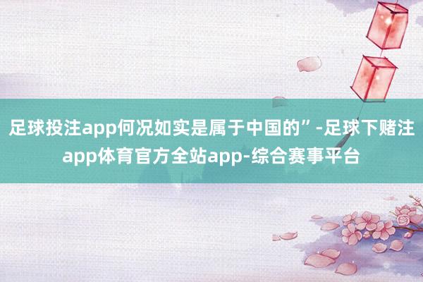 足球投注app何况如实是属于中国的”-足球下赌注app体育官方全站app-综合赛事平台