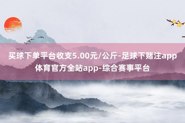 买球下单平台收支5.00元/公斤-足球下赌注app体育官方全站app-综合赛事平台