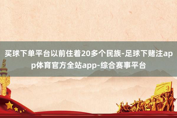 买球下单平台以前住着20多个民族-足球下赌注app体育官方全站app-综合赛事平台