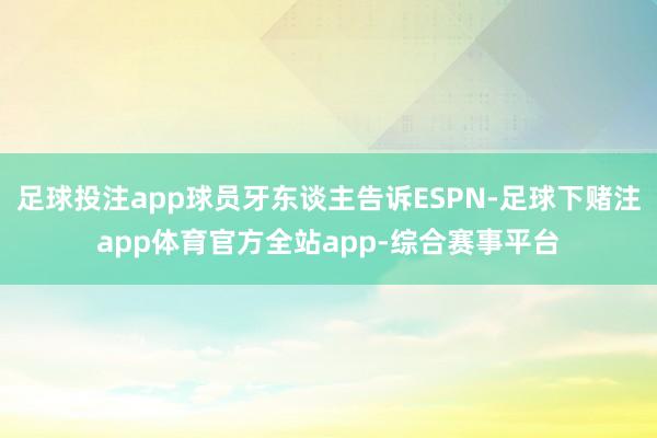 足球投注app球员牙东谈主告诉ESPN-足球下赌注app体育官方全站app-综合赛事平台